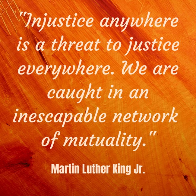 Injustice anywhere is a threat to justice everywhere. We are caught in an inescapable network of mutuality. - Martin Luther King Jr.
