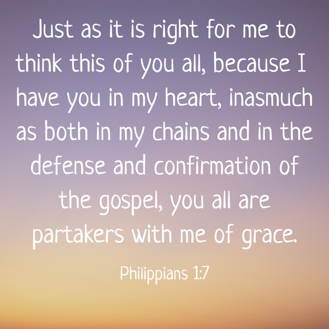 Just as it is right for me to think this of you all, because I have you in my heart, inasmuch as both in my chains and in the defense and confirmation of the gospel, you all are partakers with me of grace. - Philippians 1:7