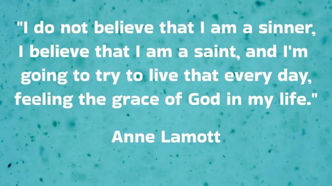 I do not believe that I am a sinner, I believe that I am a saint, and I'm going to try to live that every day, feeling the grace of God in my life. - Anne Lamott