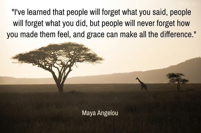 I've learned that people will forget what you said, people will forget what you did, but people will never forget how you made them feel, and grace can make all the difference. - Maya Angelou