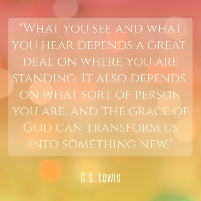 What you see and what you hear depends a great deal on where you are standing. It also depends on what sort of person you are, and the grace of God can transform us into something new. - C.S. Lewis