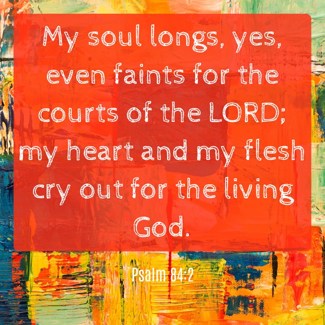 My soul longs, yes, even faints for the courts of the LORD; my heart and my flesh cry out for the living God. - Psalm 84:2