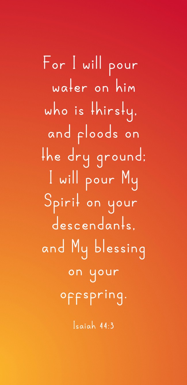 For I will pour water on him who is thirsty, and floods on the dry ground; I will pour My Spirit on your descendants, and My blessing on your offspring. - Isaiah 44:3