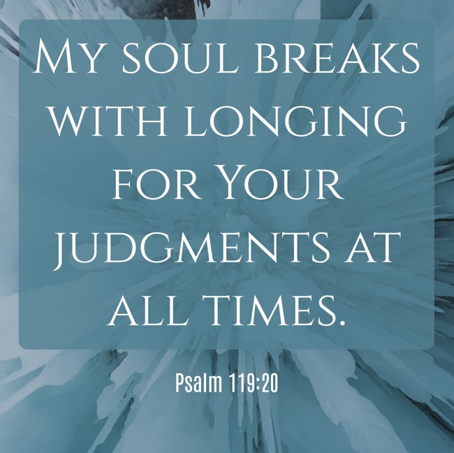 My soul breaks with longing for Your judgments at all times. - Psalm 119:20