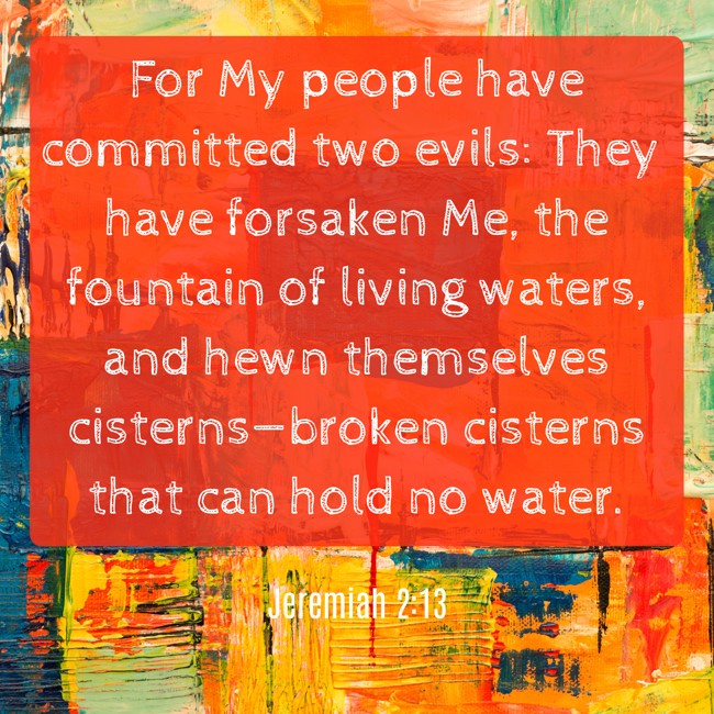 For My people have committed two evils: They have forsaken Me, the fountain of living waters, and hewn themselves cisterns—broken cisterns that can hold no water. - Jeremiah 2:13