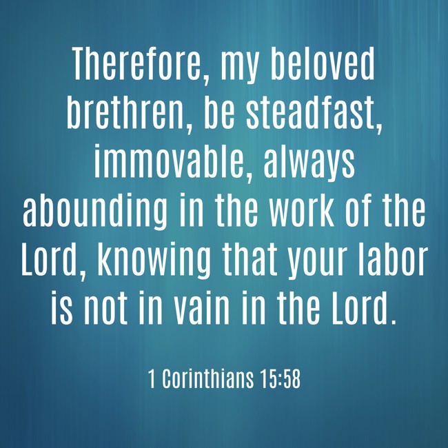 Therefore, my beloved brethren, be steadfast, immovable, always abounding in the work of the Lord, knowing that your labor is not in vain in the Lord. - 1 Corinthians 15:58