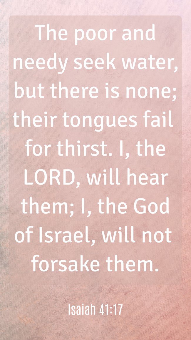 The poor and needy seek water, but there is none; their tongues fail for thirst. I, the LORD, will hear them; I, the God of Israel, will not forsake them. - Isaiah 41:17