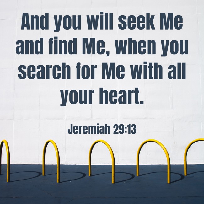 And you will seek Me and find Me, when you search for Me with all your heart. - Jeremiah 29:13