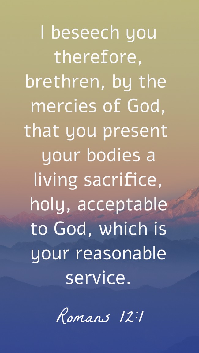I beseech you therefore, brethren, by the mercies of God, that you present your bodies a living sacrifice, holy, acceptable to God, which is your reasonable service. - Romans 12:1