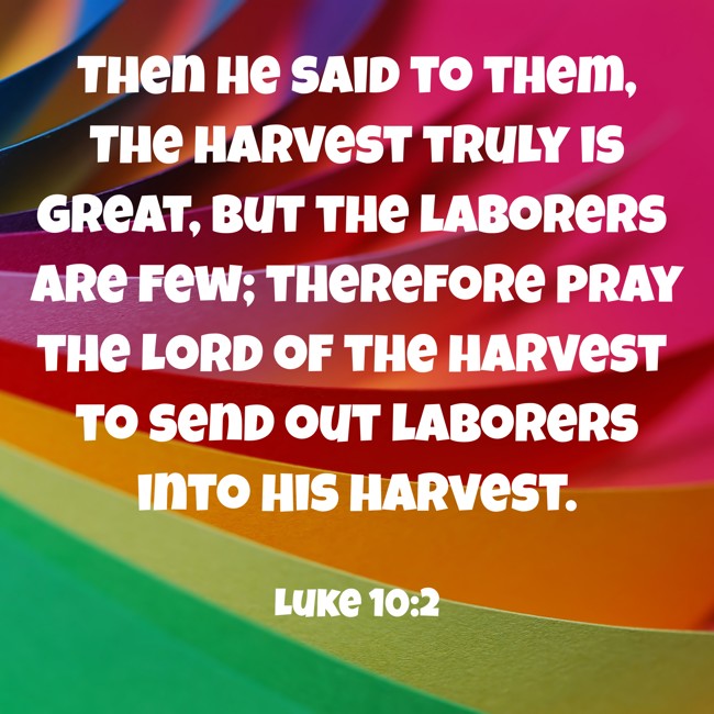 Then He said to them, The harvest truly is great, but the laborers are few; therefore pray the Lord of the harvest to send out laborers into His harvest. - Luke 10:2