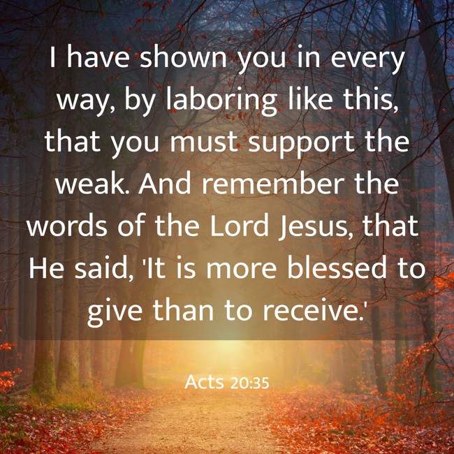I have shown you in every way, by laboring like this, that you must support the weak. And remember the words of the Lord Jesus, that He said, 'It is more blessed to give than to receive.' - Acts 20:35