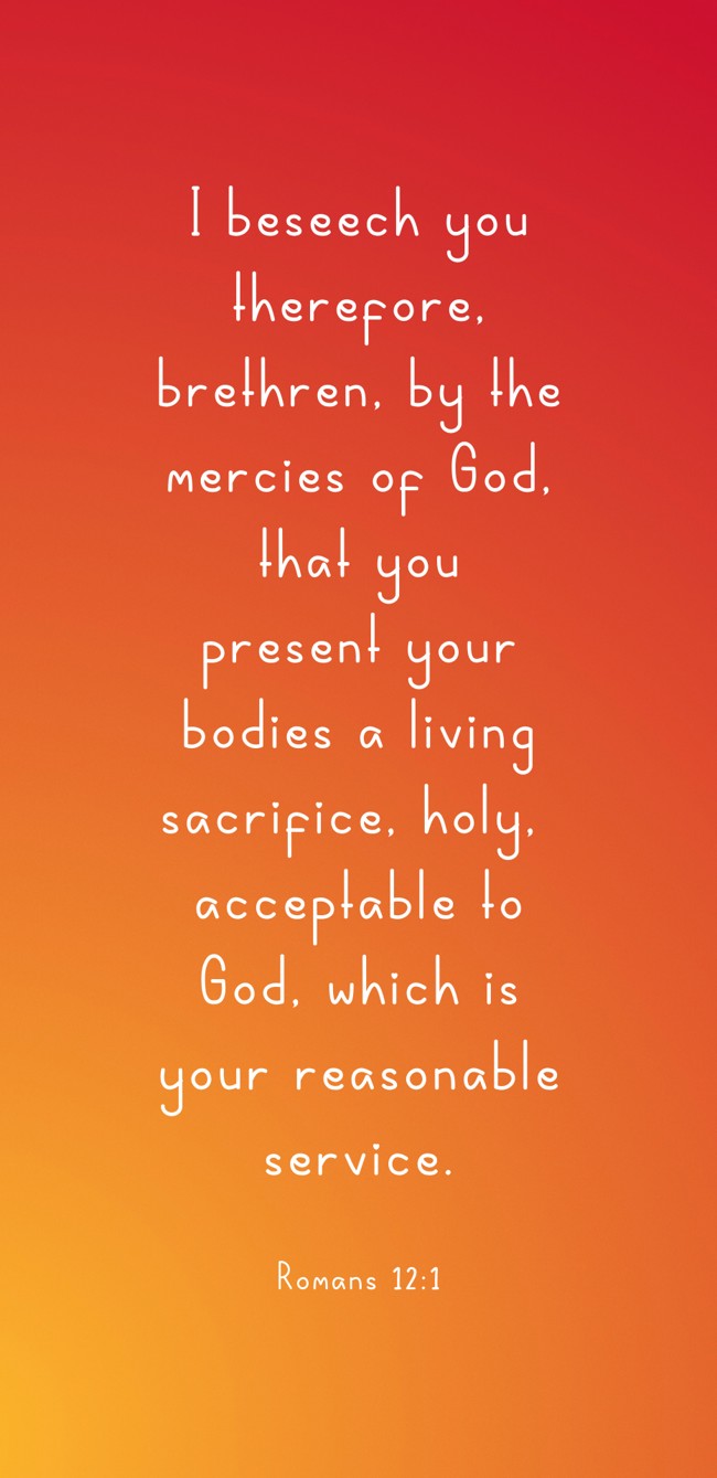 I beseech you therefore, brethren, by the mercies of God, that you present your bodies a living sacrifice, holy, acceptable to God, which is your reasonable service. - Romans 12:1