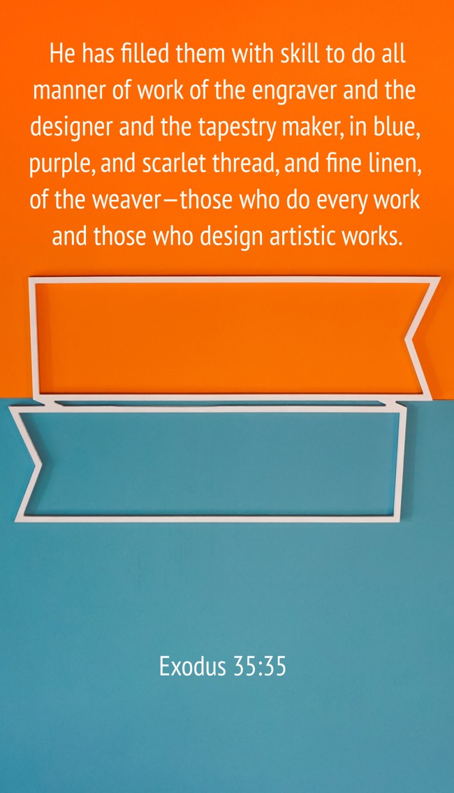 He has filled them with skill to do all manner of work of the engraver and the designer and the tapestry maker, in blue, purple, and scarlet thread, and fine linen, of the weaver—those who do every work and those who design artistic works. - Exodus 35:35