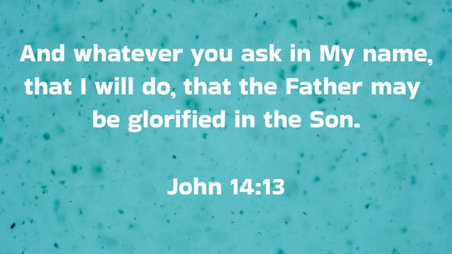 And whatever you ask in My name, that I will do, that the Father may be glorified in the Son. - John 14:13