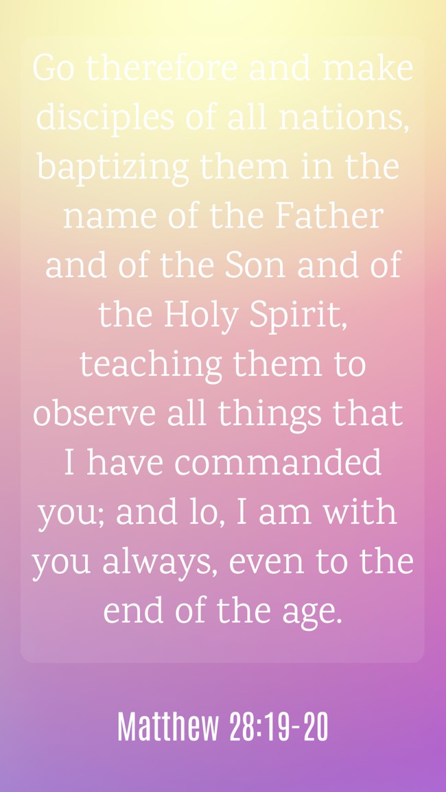 Go therefore and make disciples of all nations, baptizing them in the name of the Father and of the Son and of the Holy Spirit, teaching them to observe all things that I have commanded you; and lo, I am with you always, even to the end of the age. - Matthew 28:19-20