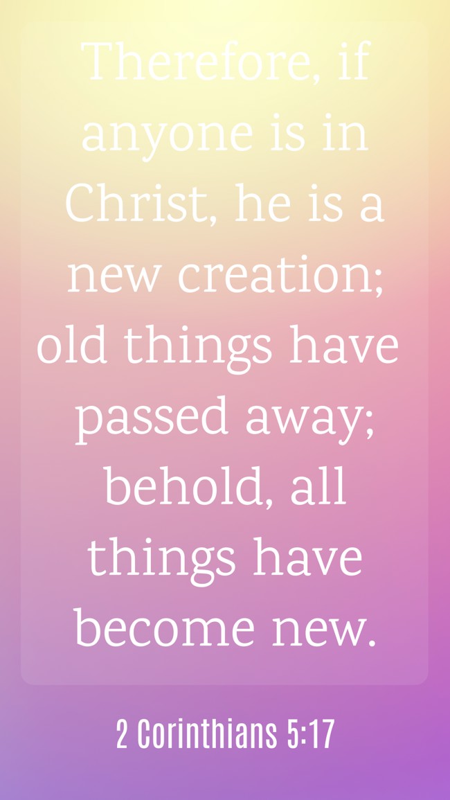Therefore, if anyone is in Christ, he is a new creation; old things have passed away; behold, all things have become new. - 2 Corinthians 5:17