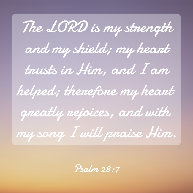 The LORD is my strength and my shield; my heart trusts in Him, and I am helped; therefore my heart greatly rejoices, and with my song I will praise Him. - Psalm 28:7