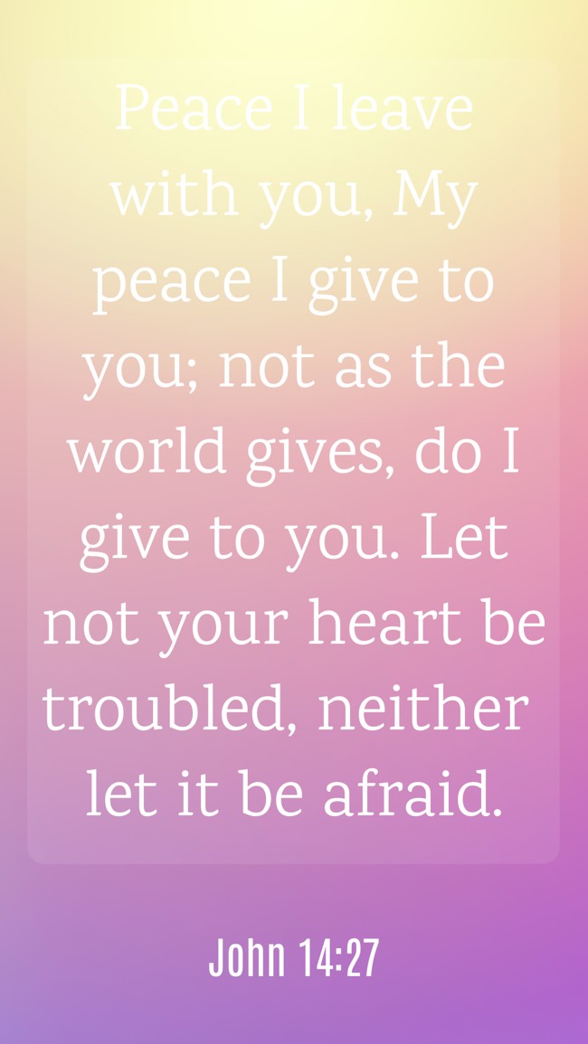 Peace I leave with you, My peace I give to you; not as the world gives, do I give to you. Let not your heart be troubled, neither let it be afraid. - John 14:27