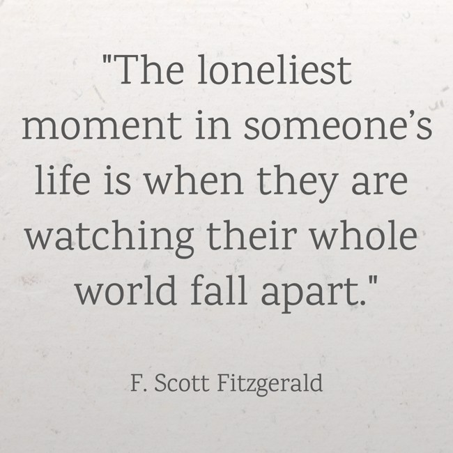 The loneliest moment in someone’s life is when they are watching their whole world fall apart. - F. Scott Fitzgerald