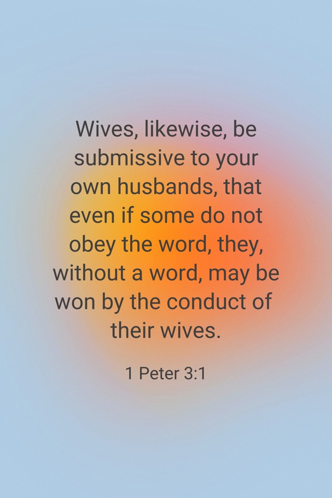  Wives, likewise, be submissive to your own husbands, that even if some do not obey the word, they, without a word, may be won by the conduct of their wives.   - 1 Peter 3:1 