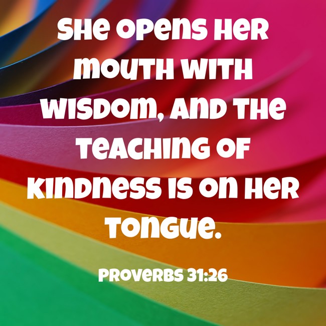  She opens her mouth with wisdom, and the teaching of kindness is on her tongue.   - Proverbs 31:26 