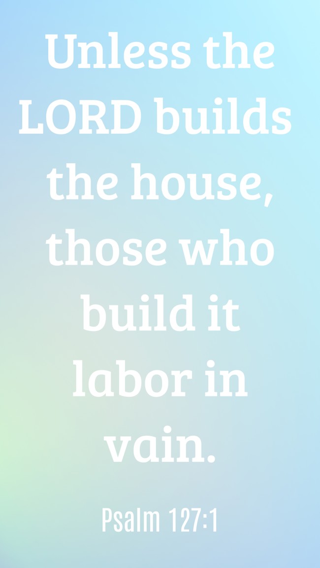 Unless the LORD builds the house, those who build it labor in vain. - Psalm 127:1