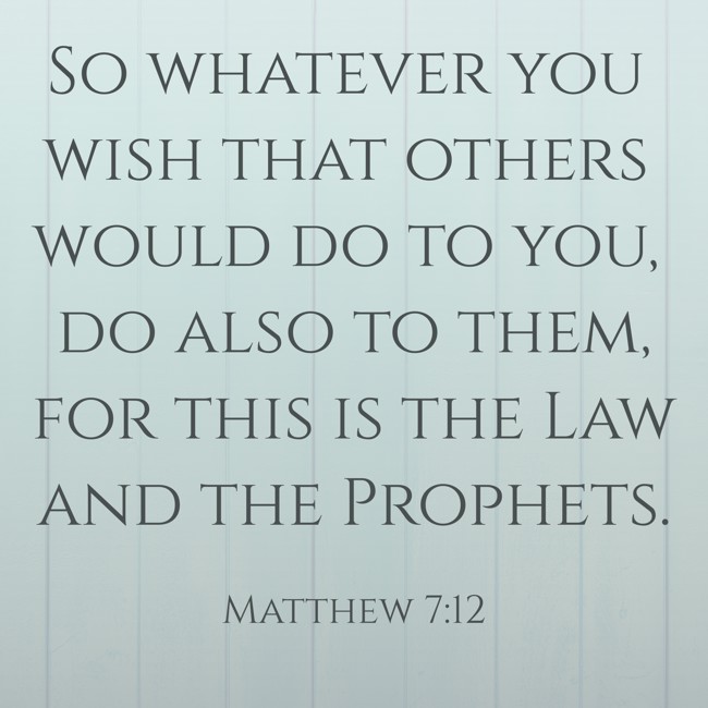 So whatever you wish that others would do to you, do also to them, for this is the Law and the Prophets. - Matthew 7:12