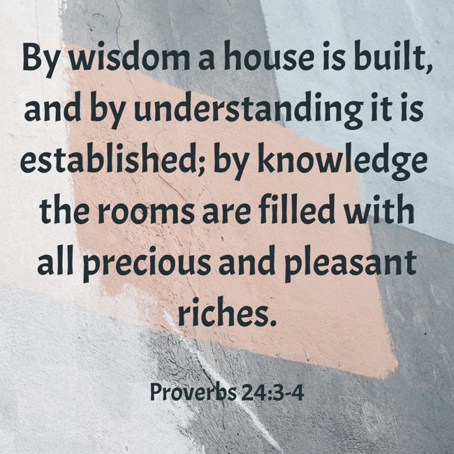 By wisdom a house is built, and by understanding it is established; by knowledge the rooms are filled with all precious and pleasant riches. - Proverbs 24:3-4