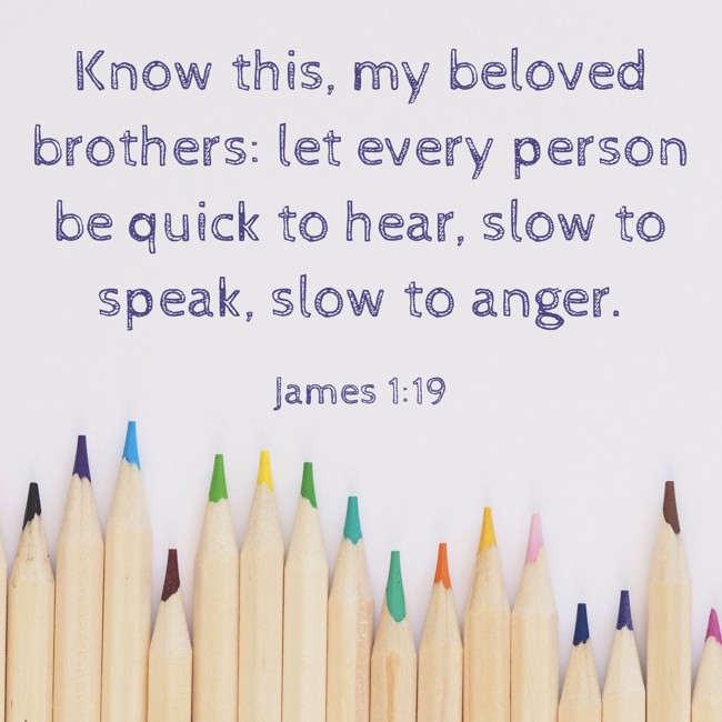 Know this, my beloved brothers: let every person be quick to hear, slow to speak, slow to anger. - James 1:19
