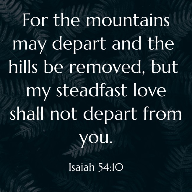 For the mountains may depart and the hills be removed, but my steadfast love shall not depart from you. - Isaiah 54:10