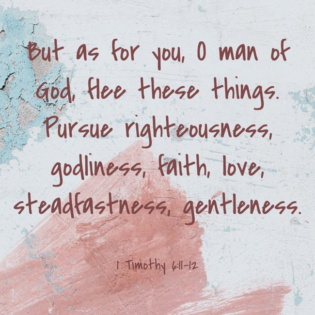 But as for you, O man of God, flee these things. Pursue righteousness, godliness, faith, love, steadfastness, gentleness. - 1 Timothy 6:11-12