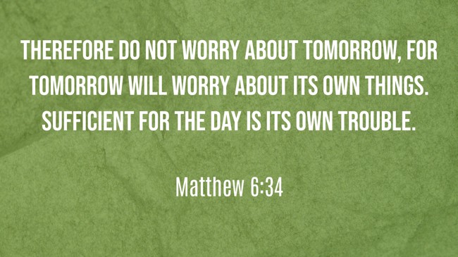 Therefore do not worry about tomorrow, for tomorrow will worry about its own things. Sufficient for the day is its own trouble. - Matthew 6:34