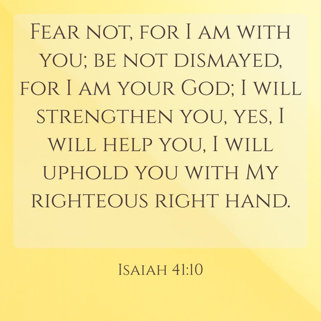 Fear not, for I am with you; be not dismayed, for I am your God; I will strengthen you, yes, I will help you, I will uphold you with My righteous right hand. - Isaiah 41:10