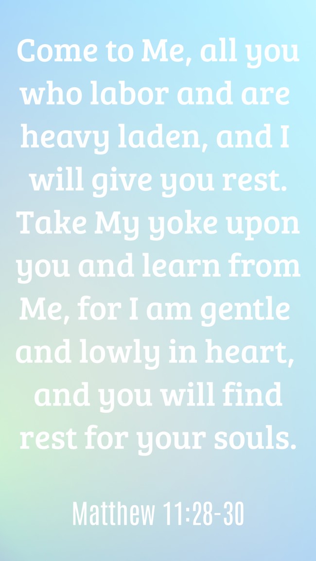 Come to Me, all you who labor and are heavy laden, and I will give you rest. Take My yoke upon you and learn from Me, for I am gentle and lowly in heart, and you will find rest for your souls. - Matthew 11:28-30