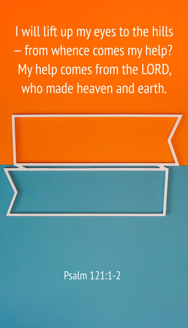 I will lift up my eyes to the hills— from whence comes my help? My help comes from the LORD, who made heaven and earth. - Psalm 121:1-2