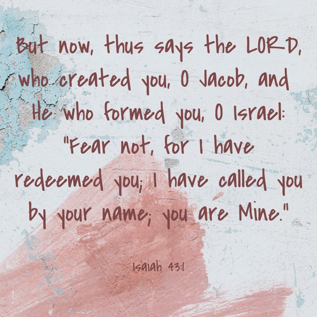 But now, thus says the LORD, who created you, O Jacob, and He who formed you, O Israel: “Fear not, for I have redeemed you; I have called you by your name; you are Mine.” - Isaiah 43:1