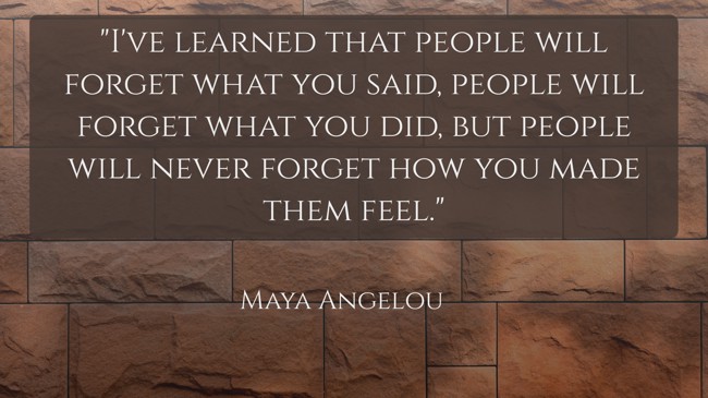 I've learned that people will forget what you said, people will forget what you did, but people will never forget how you made them feel. - Maya Angelou
