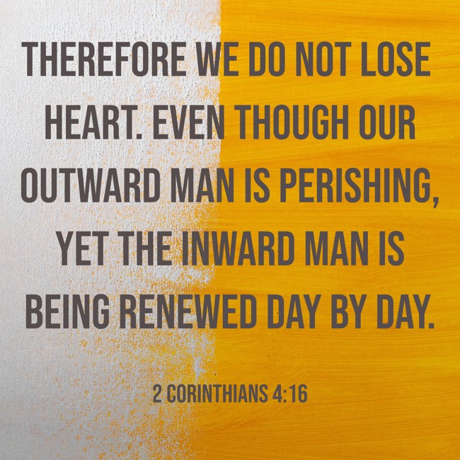 Therefore we do not lose heart. Even though our outward man is perishing, yet the inward man is being renewed day by day. - 2 Corinthians 4:16