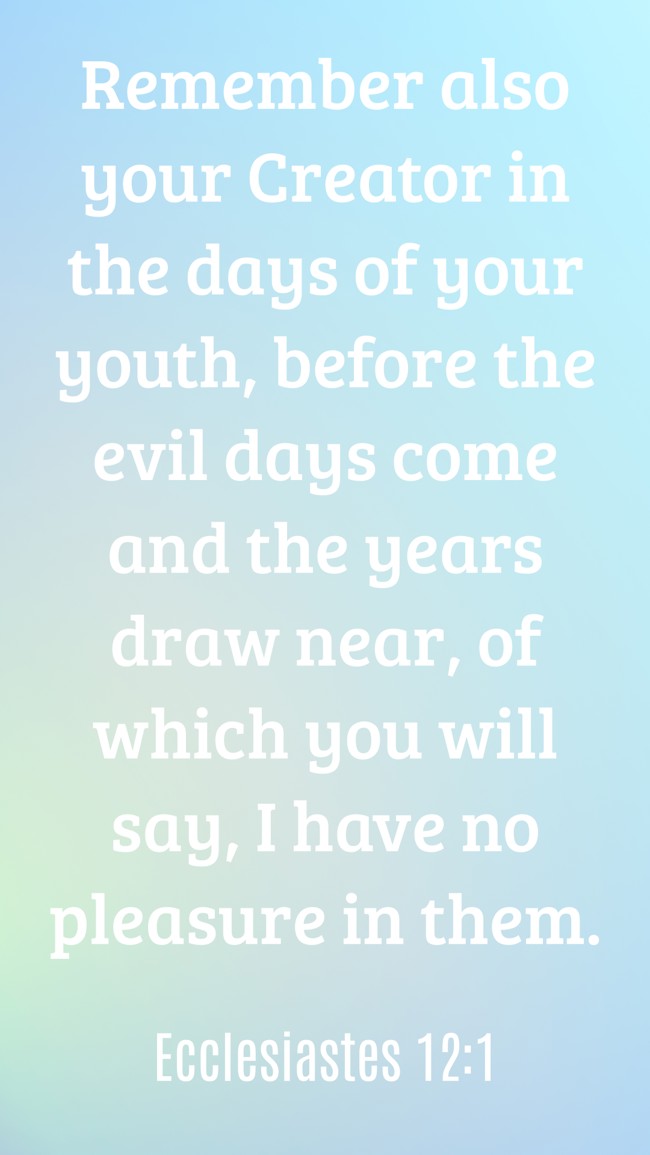 Remember also your Creator in the days of your youth, before the evil days come and the years draw near, of which you will say, I have no pleasure in them. - Ecclesiastes 12:1