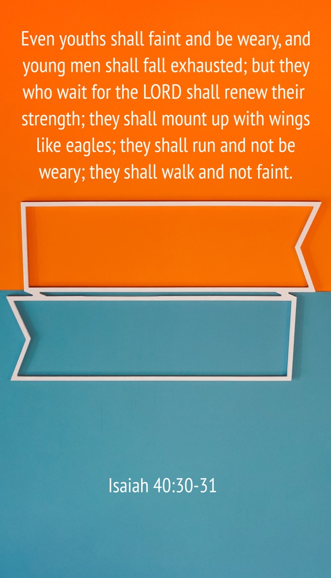 Even youths shall faint and be weary, and young men shall fall exhausted; but they who wait for the LORD shall renew their strength; they shall mount up with wings like eagles; they shall run and not be weary; they shall walk and not faint. - Isaiah 40:30-31