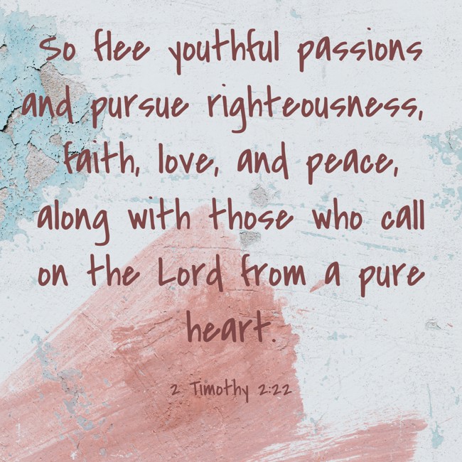 So flee youthful passions and pursue righteousness, faith, love, and peace, along with those who call on the Lord from a pure heart. - 2 Timothy 2:22