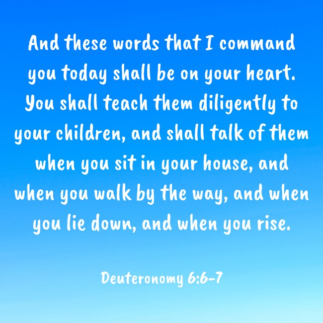 And these words that I command you today shall be on your heart. You shall teach them diligently to your children, and shall talk of them when you sit in your house, and when you walk by the way, and when you lie down, and when you rise. - Deuteronomy 6:6-7