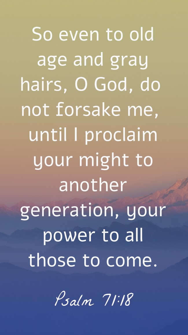 So even to old age and gray hairs, O God, do not forsake me, until I proclaim your might to another generation, your power to all those to come. - Psalm 71:18
