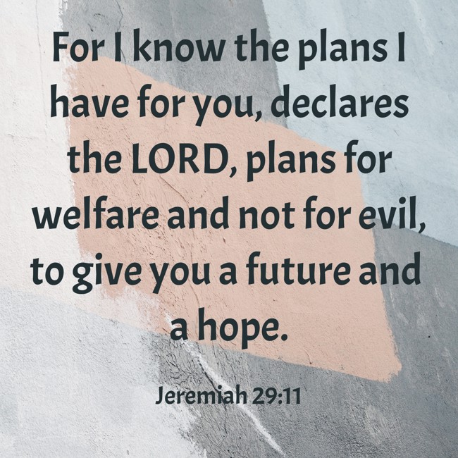 For I know the plans I have for you, declares the LORD, plans for welfare and not for evil, to give you a future and a hope. - Jeremiah 29:11