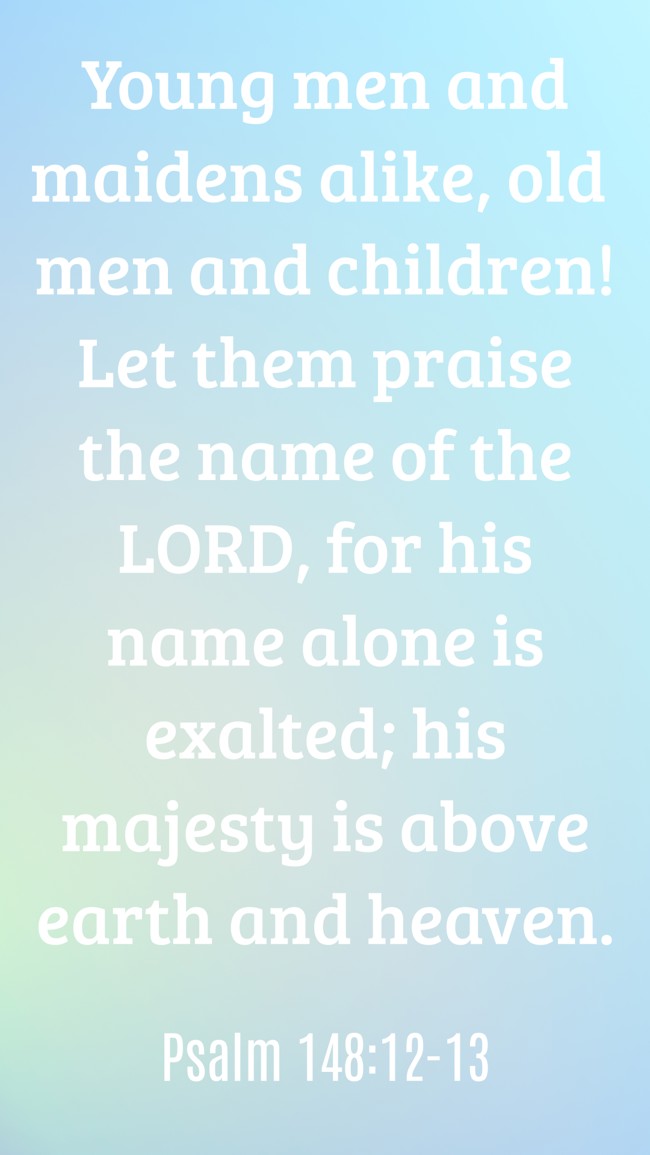 Young men and maidens alike, old men and children! Let them praise the name of the LORD, for his name alone is exalted; his majesty is above earth and heaven. - Psalm 148:12-13