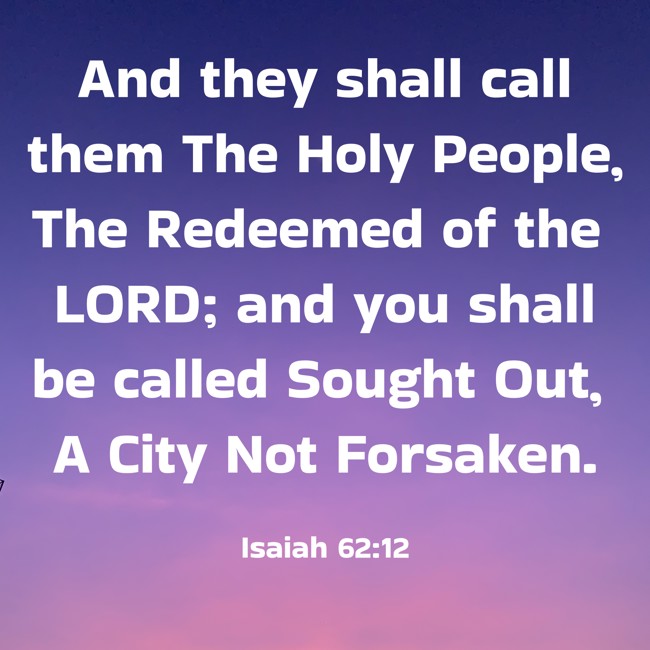  And they shall call them The Holy People, The Redeemed of the LORD; and you shall be called Sought Out, A City Not Forsaken.   - Isaiah 62:12 