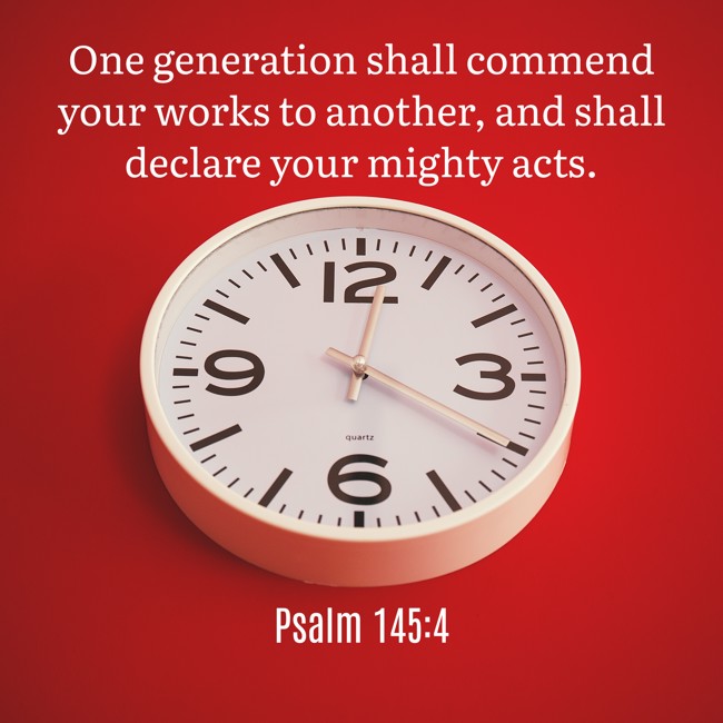 One generation shall commend your works to another, and shall declare your mighty acts. - Psalm 145:4