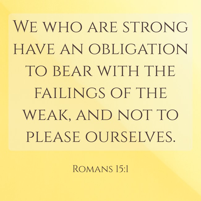 We who are strong have an obligation to bear with the failings of the weak, and not to please ourselves. - Romans 15:1