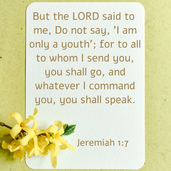 But the LORD said to me, Do not say, 'I am only a youth'; for to all to whom I send you, you shall go, and whatever I command you, you shall speak. - Jeremiah 1:7