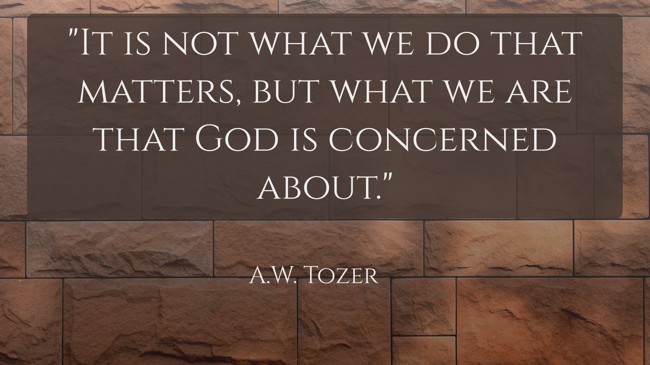 It is not what we do that matters, but what we are that God is concerned about.   - A.W. Tozer 